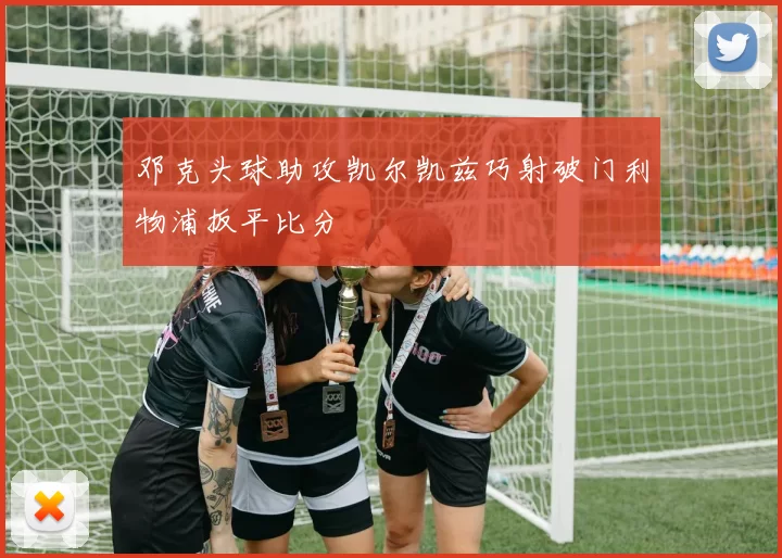 邓克头球助攻凯尔凯兹巧射破门利物浦扳平比分